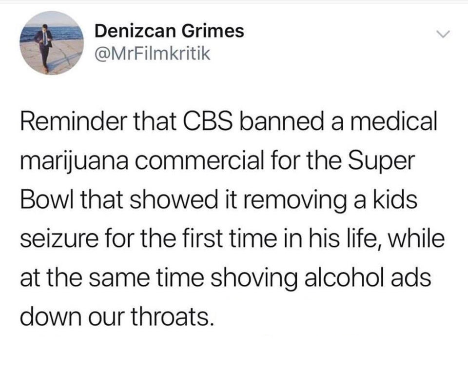 savage tweets - angle - Denizcan Grimes Reminder that Cbs banned a medical marijuana commercial for the Super Bowl that showed it removing a kids seizure for the first time in his life, while at the same time shoving alcohol ads down our throats.
