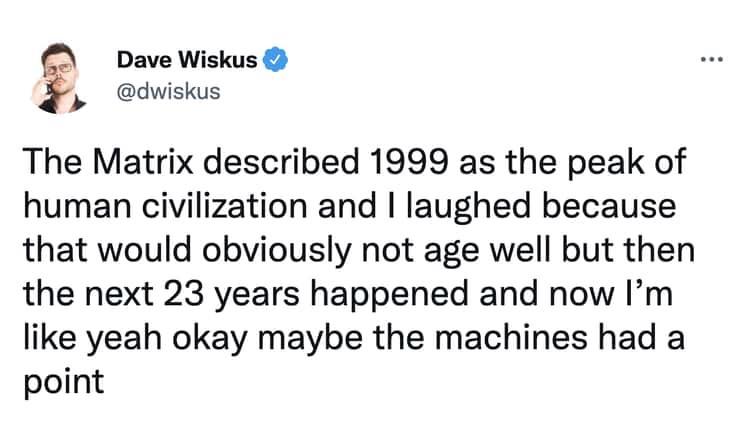 dank memes - document - Dave Wiskus The Matrix described 1999 as the peak of human civilization and I laughed because that would obviously not age well but then the next 23 years happened and now I'm yeah okay maybe the machines had a point