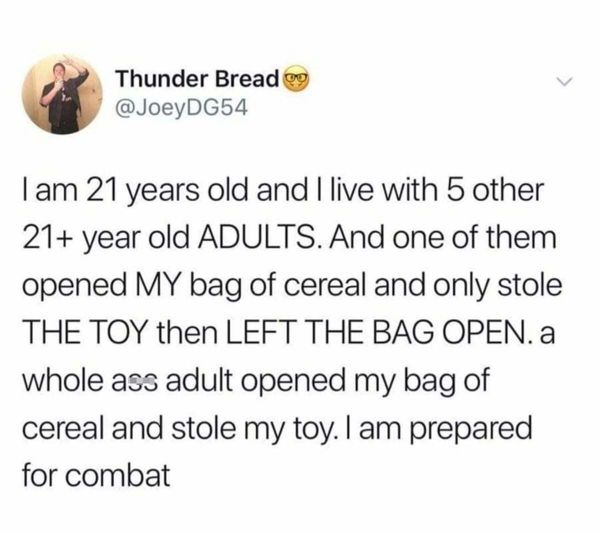 daily dose of pics and memes - Culture - Thunder Bread I am 21 years old and I live with 5 other 21 year old Adults. And one of them opened My bag of cereal and only stole The Toy then Left The Bag Open. a whole ass adult opened my bag of cereal and stole