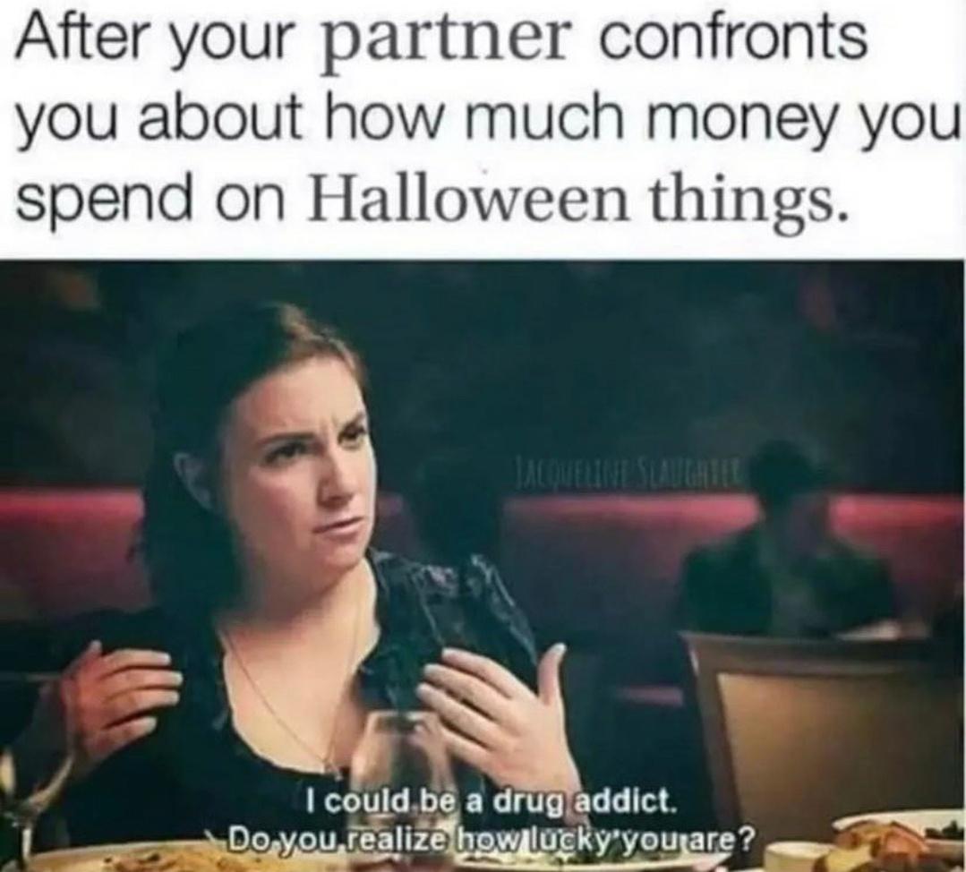 daily dose of pics and memes - turismo madrid - After your partner confronts you about how much money you spend on Halloween things. Jacqueline Slaughter I could be a drug addict. Do you realize how lucky you are?