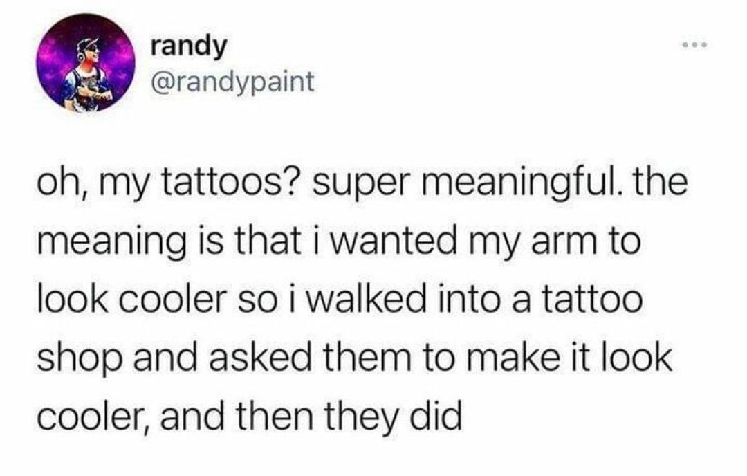daily dose of pics and memes - document - randy ... oh, my tattoos? super meaningful. the meaning is that i wanted my arm to look cooler so i walked into a tattoo shop and asked them to make it look cooler, and then they did