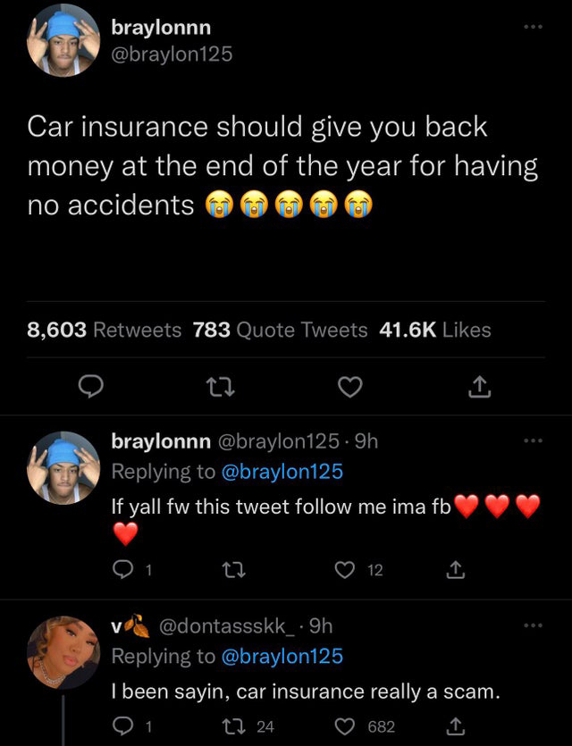 funny tweets - screenshot - braylonnn Car insurance should give you back money at the end of the year for having no accidents 8,603 783 Quote Tweets 22 braylonnn 9h If yall fw this tweet me ima fb 27 12 9h I been sayin, car insurance really a scam. 1 24 6