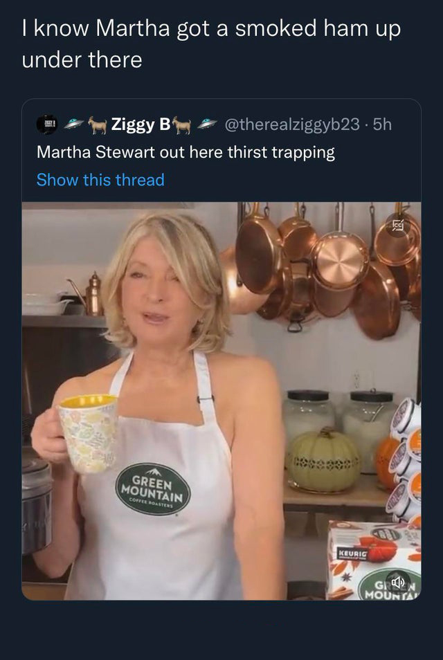 funny tweets - shoulder - I know Martha got a smoked ham up under there Ziggy B Martha Stewart out here thirst trapping Show this thread Green Mountain Coffee Roasters .5h Keurig Gron Mounta