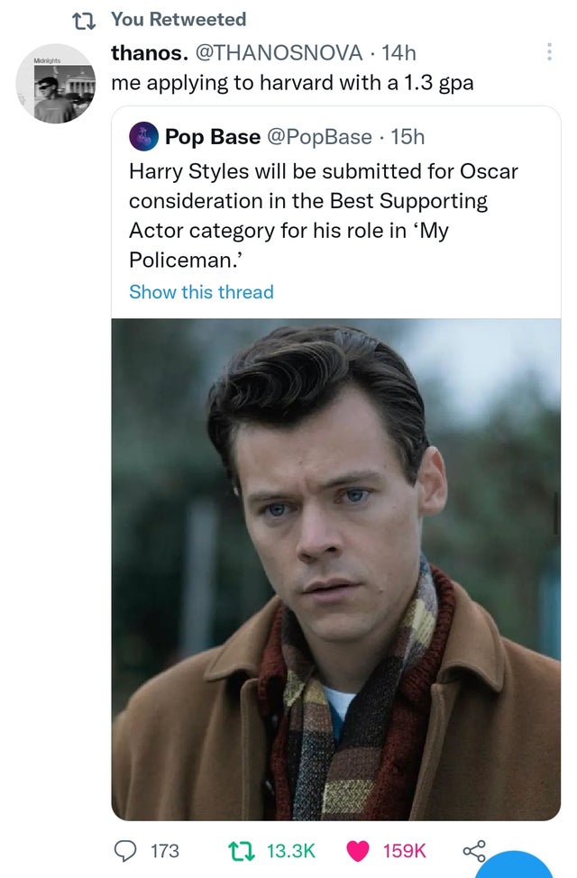 funny tweets - Midnights t You Retweeted thanos. . 14h me applying to harvard with a 1.3 gpa Pop Base 15h Harry Styles will be submitted for Oscar consideration in the Best Supporting Actor category for his role in 'My Policeman.' Show this thread 173