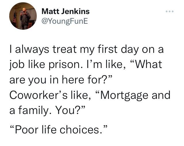 funny tweets - Humor - Matt Jenkins I always treat my first day on a job prison. I'm , "What are you in here for?" Coworker's , "Mortgage and a family. You?" "Poor life choices."