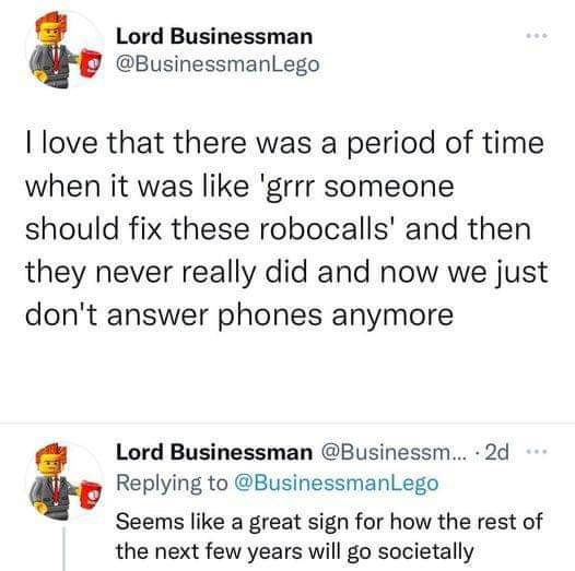 funny tweets - angle - Lord Businessman I love that there was a period of time when it was 'grrr someone should fix these robocalls' and then they never really did and now we just don't answer phones anymore Lord Businessman ... 2d Lego Seems a great sign