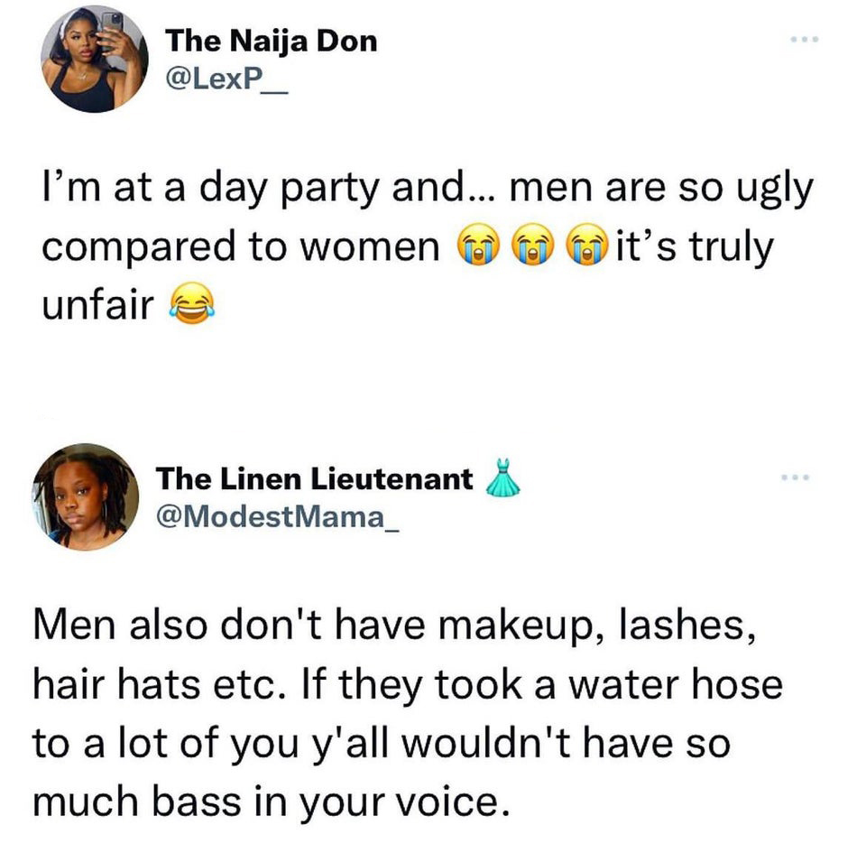 funny tweets - point - The Naija Don I'm at a day party and... men are so ugly compared to women unfair it's truly The Linen Lieutenant Mama_ Men also don't have makeup, lashes, hair hats etc. If they took a water hose to a lot of you y'all wouldn't have 