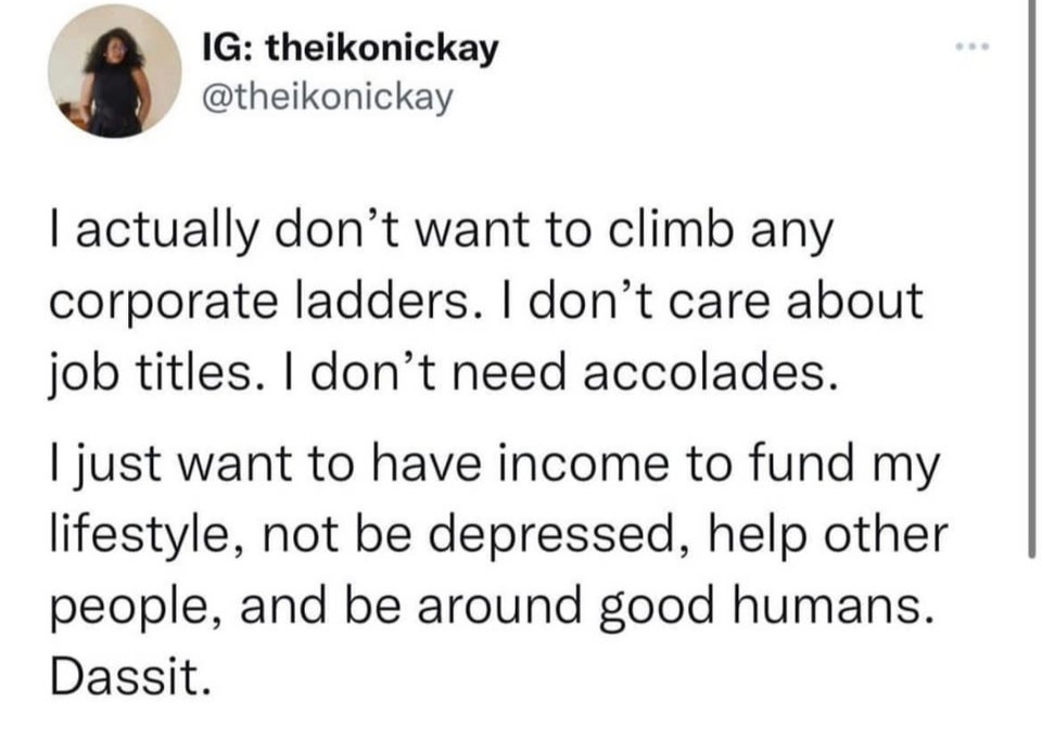 funny tweets - paper - Ig theikonickay I actually don't want to climb any corporate ladders. I don't care about job titles. I don't need accolades. I just want to have income to fund my lifestyle, not be depressed, help other people, and be around good hu