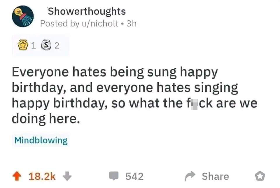 paper - Showerthoughts Posted by unicholt 3h 132 Everyone hates being sung happy birthday, and everyone hates singing happy birthday, so what the fuck are we doing here. Mindblowing 542