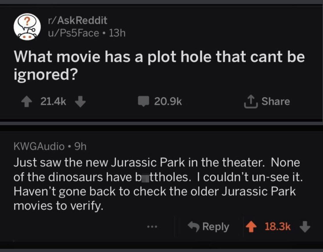 software - rAskReddit uPs5Face 13h What movie has a plot hole that cant be ignored? KWGAudio 9h Just saw the new Jurassic Park in the theater. None of the dinosaurs have bottholes. I couldn't unsee it. Haven't gone back to check the older Jurassic Park mo