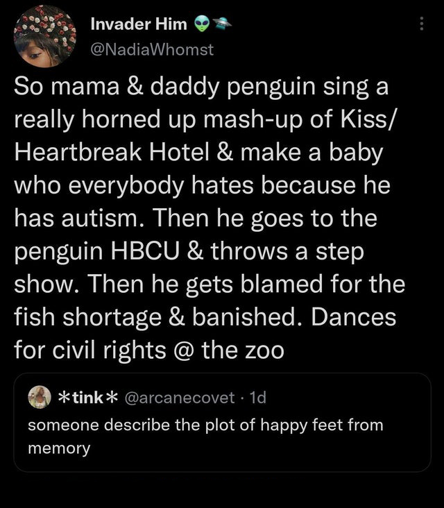 funny memes - screenshot - Invader Him So mama & daddy penguin sing a really horned up mashup of Kiss Heartbreak Hotel & make a baby who everybody hates because he has autism. Then he goes to the penguin Hbcu & throws a step show. Then he gets blamed for 