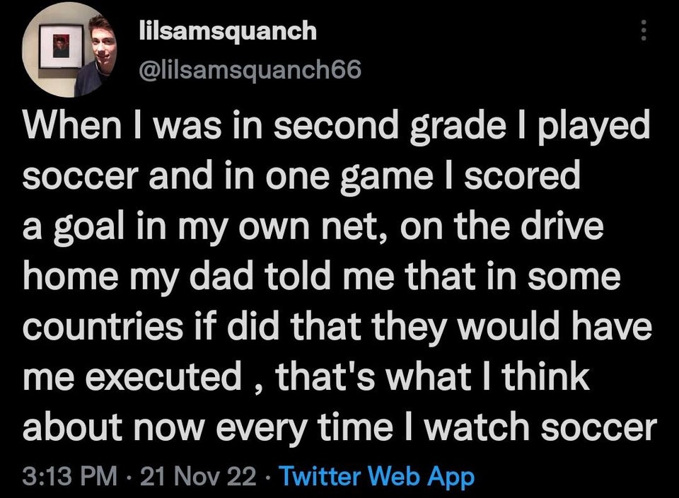 funny memes - material - lilsamsquanch When I was in second grade I played soccer and in one game I scored a goal in my own net, on the drive home my dad told me that in some countries if did that they would have me executed, that's what I think about now