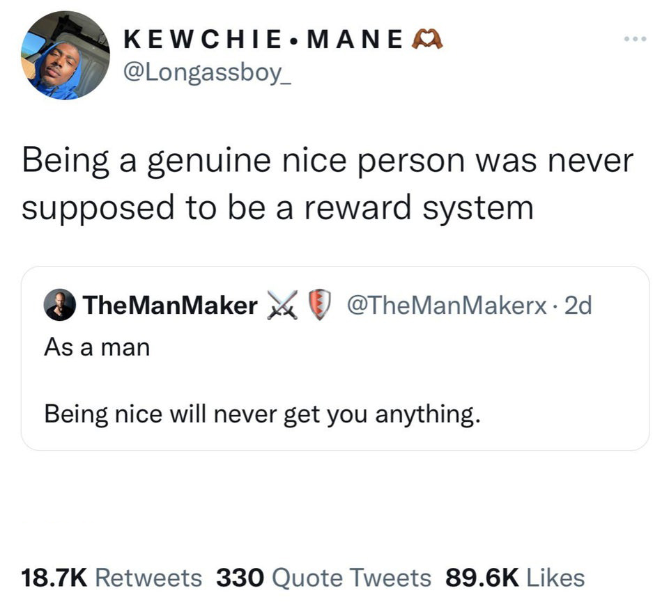 savage tweets of the week - angle - Kewchiemanea Being a genuine nice person was never supposed to be a reward system The ManMaker As a man 2d Being nice will never get you anything. 330 Quote Tweets
