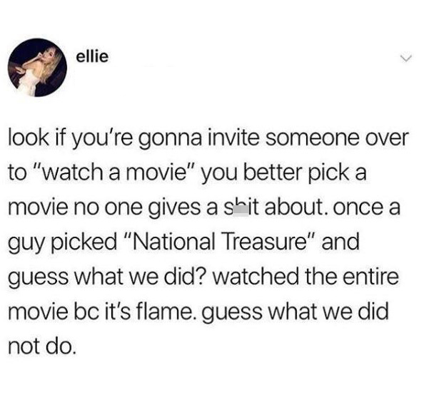 funny pics and memes - look if you re gonna invite someone over to watch a movie - ellie look if you're gonna invite someone over to "watch a movie" you better pick a movie no one gives a shit about. once a guy picked "National Treasure" and guess what we