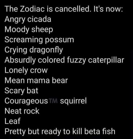 funny pics and memes - atmosphere - The Zodiac is cancelled. It's now Angry cicada Moody sheep Screaming possum Crying dragonfly Absurdly colored fuzzy caterpillar Lonely crow Mean mama bear Scary bat Courageous Tm squirrel Neat rock Leaf Pretty but ready
