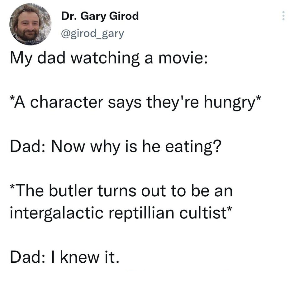 funny tweets - -  - Dr. Gary Girod My dad watching a movie A character says they're hungry Dad Now why is he eating? The butler turns out to be an intergalactic reptillian cultist Dad I knew it. ...