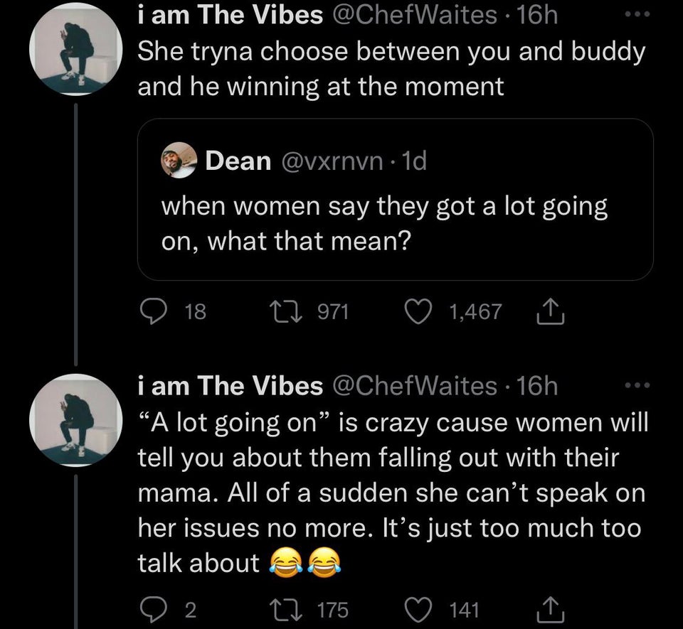 funny tweets - screenshot - i am The Vibes 16h She tryna choose between you and buddy and he winning at the moment Dean when women say they got a lot going on, what that mean? 18 971 2 i am The Vibes 16h "A lot going on" is crazy cause women will tell you