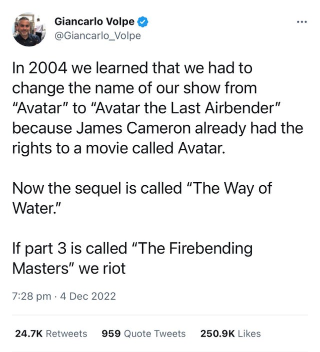 funny tweets - angle - Giancarlo Volpe In 2004 we learned that we had to change the name of our show from "Avatar" to "Avatar the Last Airbender" because James Cameron already had the rights to a movie called Avatar. Now the sequel is called "The Way of W