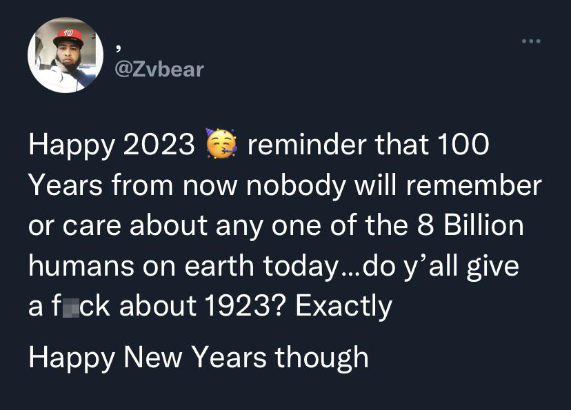 savage tweets - Depression - 10 Happy 2023 reminder that 100 Years from now nobody will remember or care about any one of the 8 Billion humans on earth today...do y'all give a fick about 1923? Exactly Happy New Years though