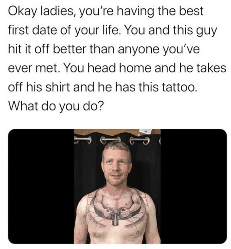 dank memes - first date trip meme - Okay ladies, you're having the best first date of your life. You and this guy hit it off better than anyone you've ever met. You head home and he takes off his shirt and he has this tattoo. What do you do?
