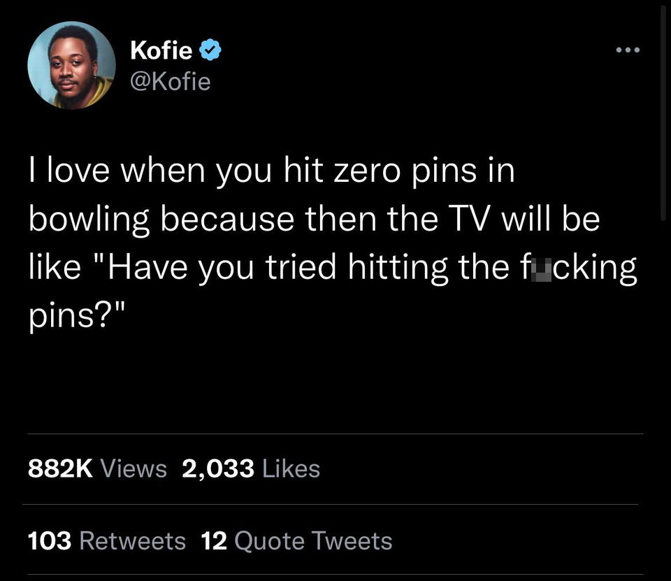 savage tweets - screenshot - Kofie I love when you hit zero pins in bowling because then the Tv will be "Have you tried hitting the fucking pins?" Views 2,033 103 12 Quote Tweets