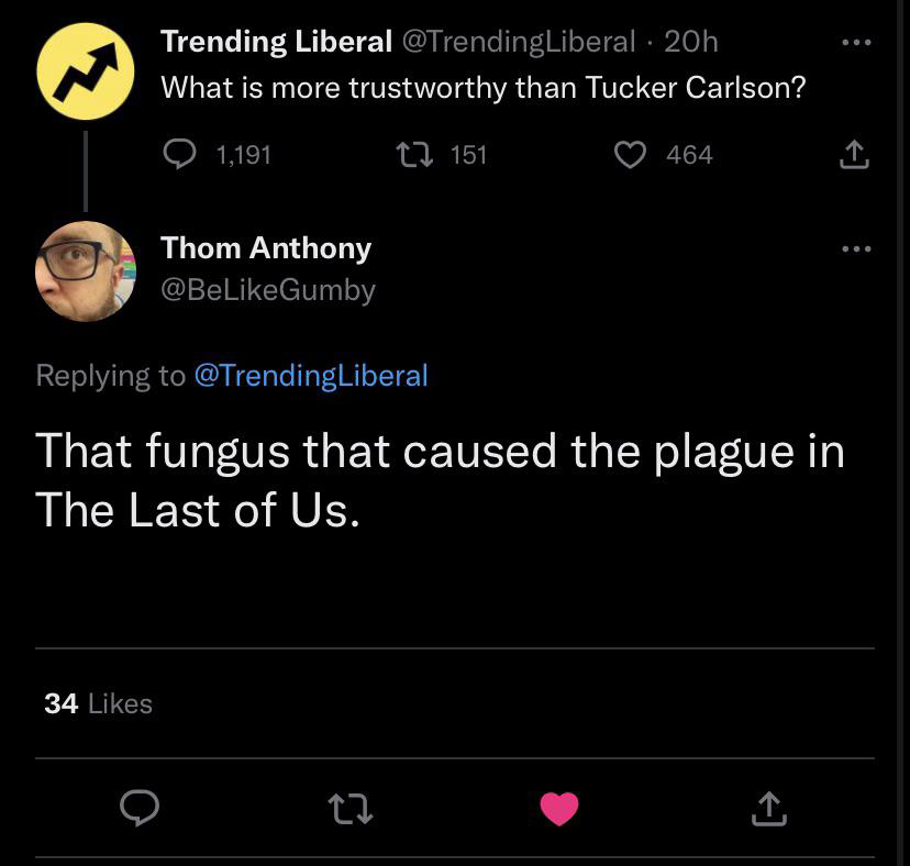 funniest tweets of the week - screenshot - Trending Liberal 20h What is more trustworthy than Tucker Carlson? 34 1,191 Thom Anthony 151 27 464 That fungus that caused the plague in The Last of Us.