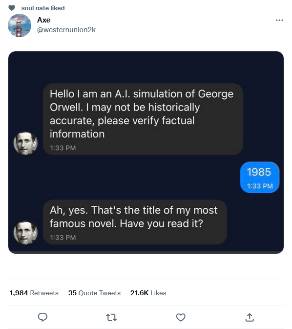 funniest tweets of the week - software - soul nate d Axe Hello I am an A.I. simulation of George Orwell. I may not be historically accurate, please verify factual information Ah, yes. That's the title of my most famous novel. Have you read it? 1,984 35 Qu