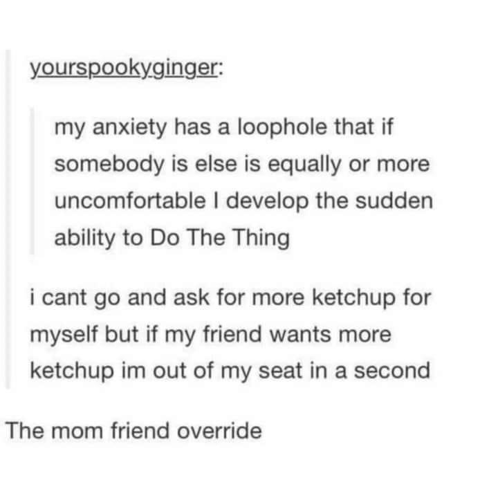 dank memes - mom friend - yourspooky.ginger my anxiety has a loophole that if somebody is else is equally or more uncomfortable I develop the sudden ability to Do The Thing i cant go and ask for more ketchup for myself but if my friend wants more ketchup 