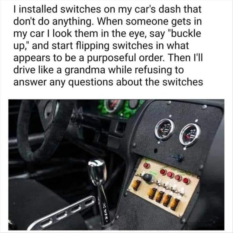 funny memes pics and tweets - car - I installed switches on my car's dash that don't do anything. When someone gets in my car I look them in the eye, say "buckle up," and start flipping switches in what appears to be a purposeful order. Then I'll drive a 