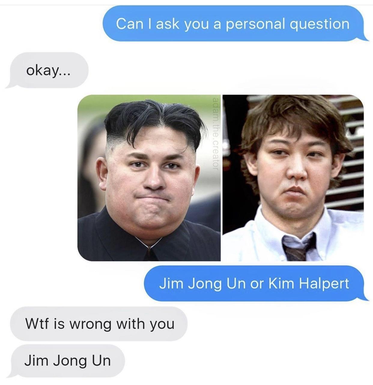 dank memes - media - okay... Can I ask you a personal question adam.the creator Jim Jong Un or Kim Halpert Wtf is wrong with you Jim Jong Un
