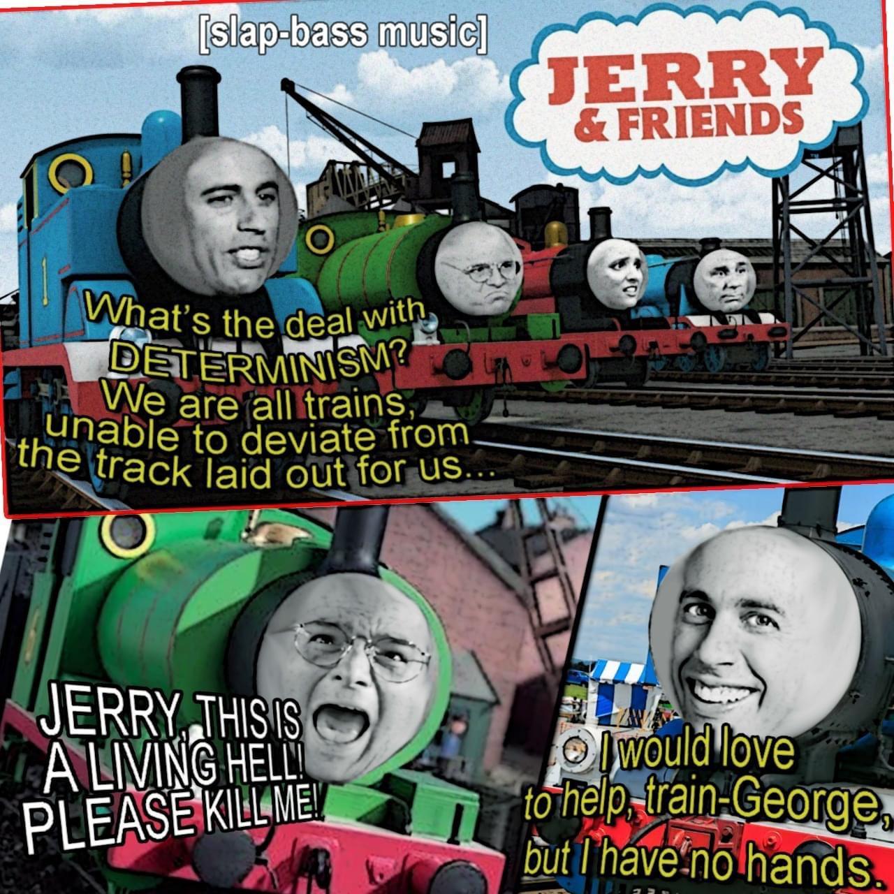 dank memes - poster - slapbass music What's the deal with Determinism? We are all trains, unable to deviate from_ the track laid out for us.. Jerry This Is A Living Helli Please Kill Me! Jerry & Friends But would love to help trainGeorge, but I have no ha