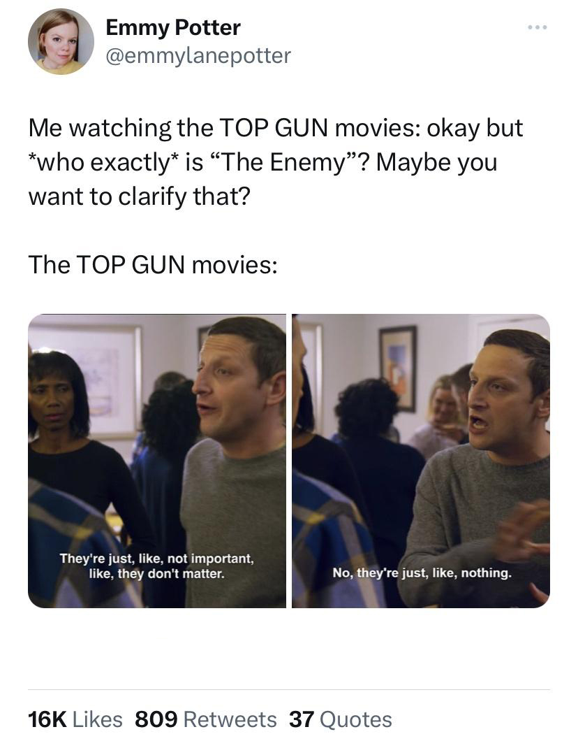 funny tweets - conversation - Emmy Potter Me watching the Top Gun movies okay but who exactly is "The Enemy"? Maybe you want to clarify that? The Top Gun movies They're just, , not important, , they don't matter. No, they're just, , nothing. 16K 809 37 Qu