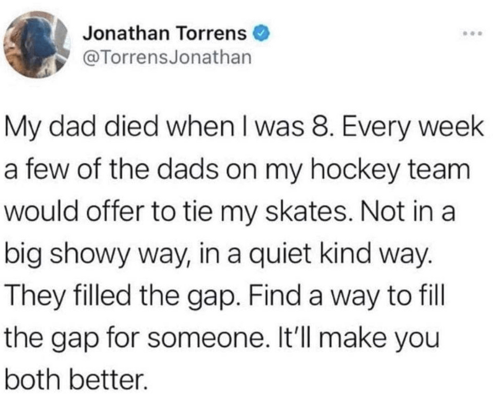 funny tweets - quotes - Jonathan Torrens Jonathan My dad died when I was 8. Every week a few of the dads on my hockey team would offer to tie my skates. Not in a big showy way, in a quiet kind way. They filled the gap. Find a way to fill the gap for someo