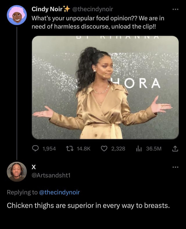 funny tweets - photo caption - Cindy Noir What's your unpopular food opinion?? We are in need of harmless discourse, unload the clip!! X 1,954 Hora 2,328 il 36.5M Chicken thighs are superior in every way to breasts. ...