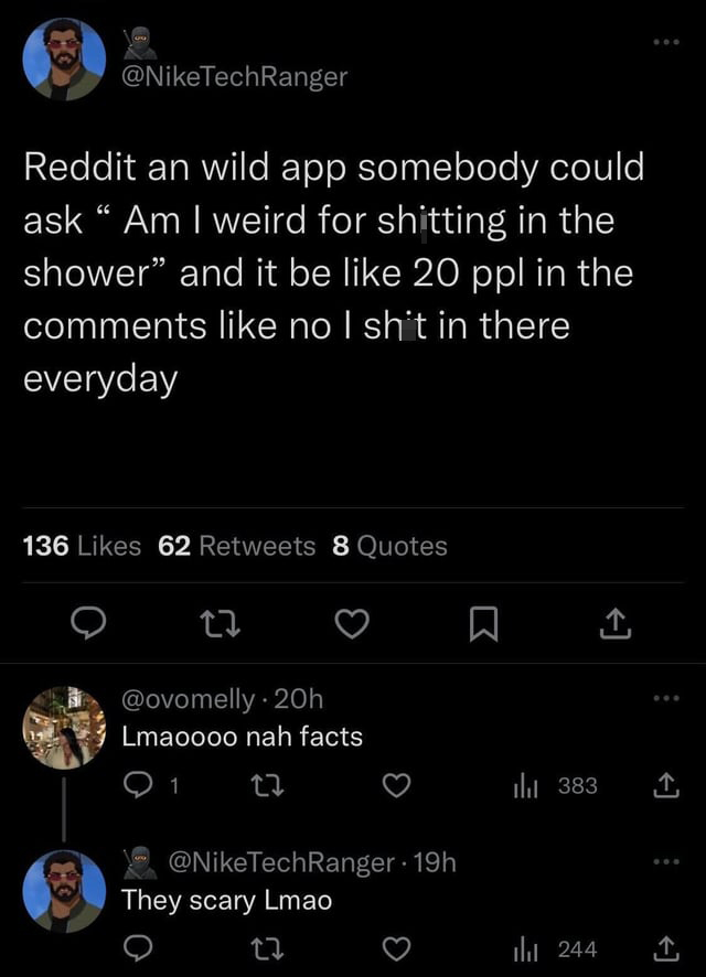 funny tweets - screenshot - Reddit an wild app somebody could ask "Am I weird for shitting in the shower" and it be 20 ppl in the no I shit in there everyday 136 62 8 Quotes Lmaoooo nah facts 1 22 19h They scary Lmao 383 244