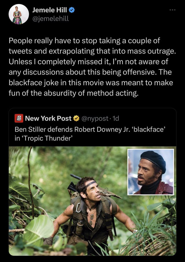 funny tweets - ben stiller tropic thunder - Jemele Hill People really have to stop taking a couple of tweets and extrapolating that into mass outrage. Unless I completely missed it, I'm not aware of any discussions about this being offensive. The blackfac