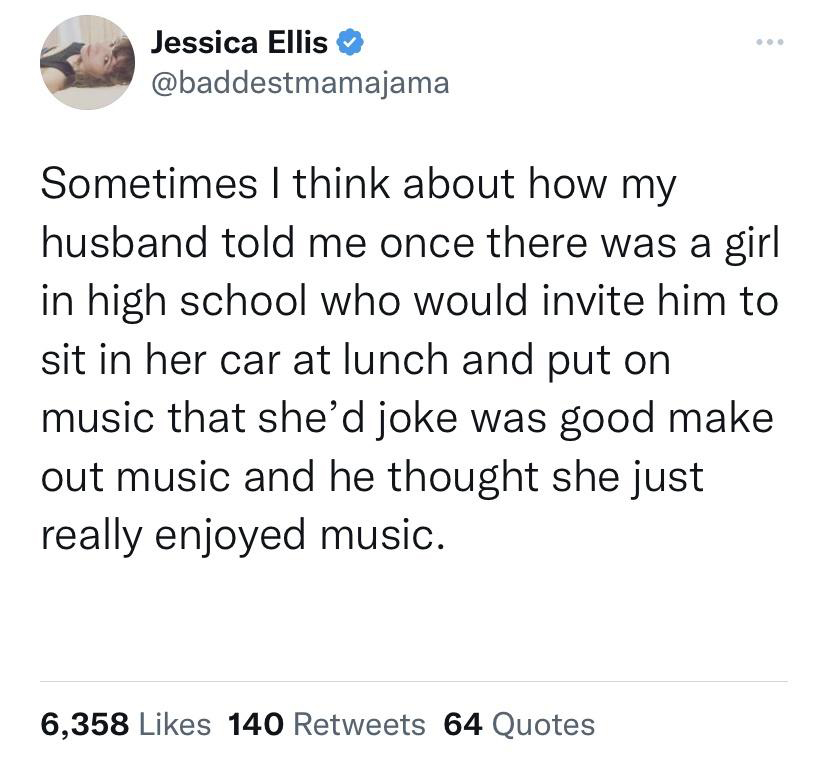 funny tweets - Jessica Ellis Sometimes I think about how my husband told me once there was a girl in high school who would invite him to sit in her car at lunch and put on music that she'd joke was good make out music and he thought she just really enjoye