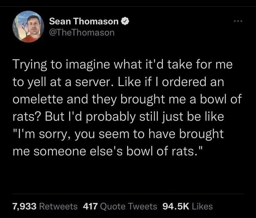 funny tweets - atmosphere - Sean Thomason Trying to imagine what it'd take for me to yell at a server. if I ordered an omelette and they brought me a bowl of rats? But I'd probably still just be "I'm sorry, you seem to have brought me someone else's bowl 