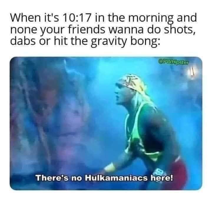 fresh memes - water - When it's in the morning and none your friends wanna do shots, dabs or hit the gravity bong There's no Hulkamaniacs here!
