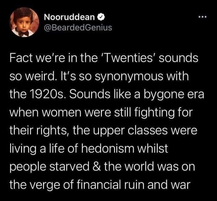 funny tweets - atmosphere - Nooruddean Genius Fact we're in the 'Twenties' sounds so weird. It's so synonymous with the 1920s. Sounds a bygone era when women were still fighting for their rights, the upper classes were living a life of hedonism whilst peo