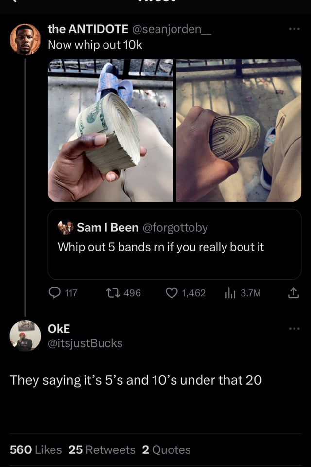 funny tweets and memes - screenshot - the Antidote Now whip out 10k Sam I Been Whip out 5 bands rn if you really bout it 117 Oke 496 1,462 3.7M They saying it's 5's and 10's under that 20 560 25 2 Quotes