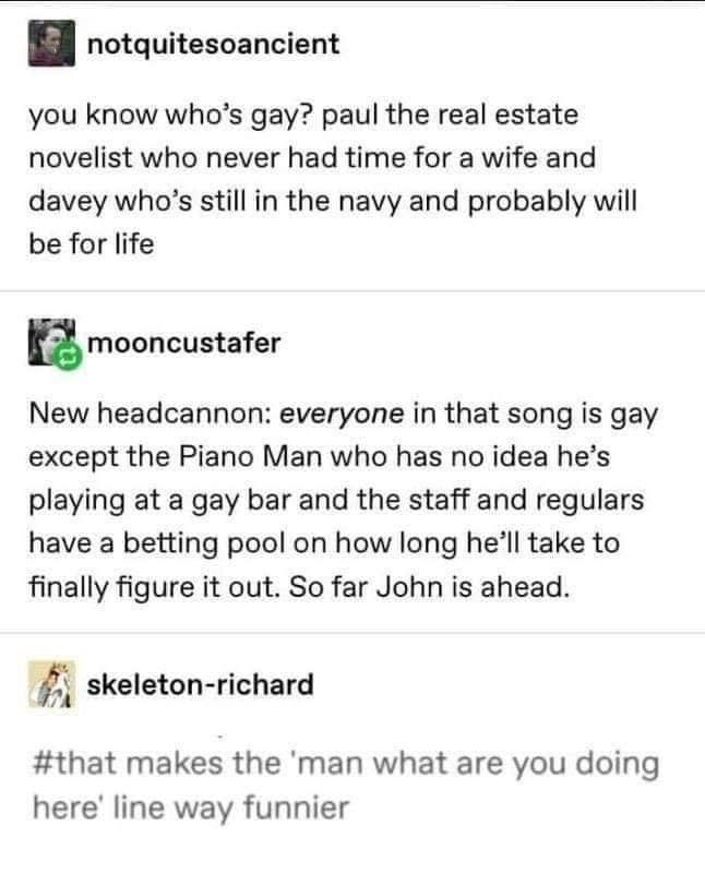 piano man song gay bar - notquitesoancient you know who's gay? paul the real estate novelist who never had time for a wife and davey who's still in the navy and probably will be for life mooncustafer New headcannon everyone in that song is gay except the 