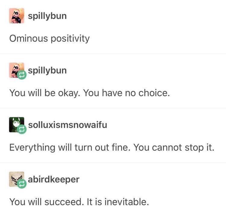 dank memes - ominous positivity - spillybun Ominous positivity spillybun You will be okay. You have no choice. solluxismsnowaifu Everything will turn out fine. You cannot stop it. abirdkeeper You will succeed. It is inevitable.