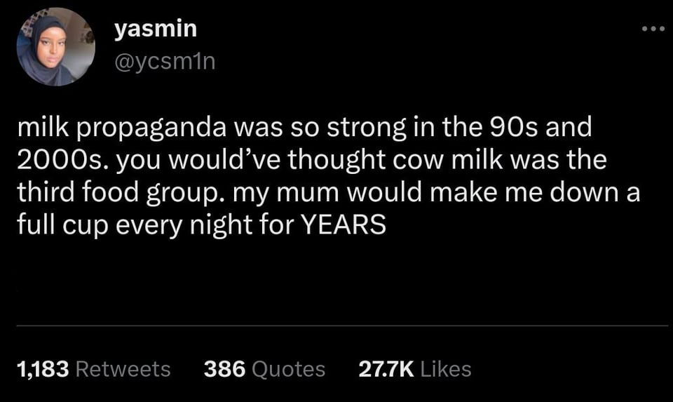 funny tweets - Facebook - yasmin milk propaganda was so strong in the 90s and 2000s. you would've thought cow milk was the third food group. my mum would make me down a full cup every night for Years 1,183 386 Quotes