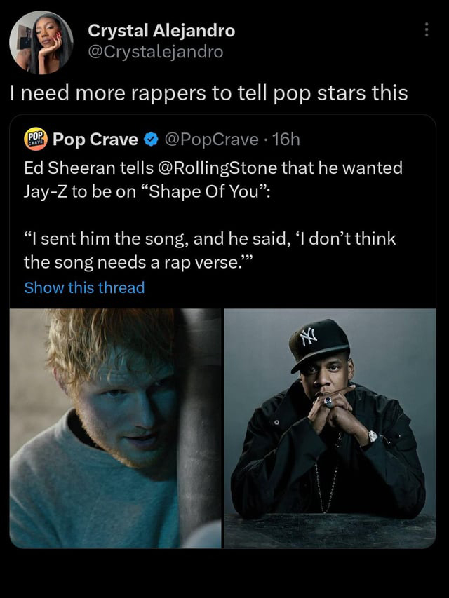 funny tweets - photo caption - Crystal Alejandro I need more rappers to tell pop stars this Pop Pop Crave 16h Ed Sheeran tells that he wanted JayZ to be on "Shape Of You" "I sent him the song, and he said, 'I don't think the song needs a rap verse."" Show