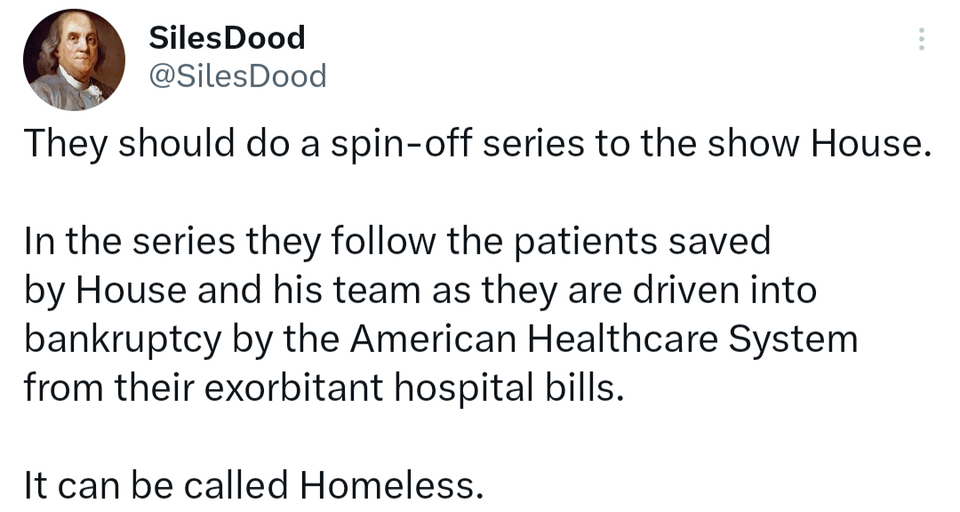 funny tweets - angle - Siles Dood They should do a spinoff series to the show House. In the series they the patients saved by House and his team as they are driven into bankruptcy by the American Healthcare System from their exorbitant hospital bills. It 
