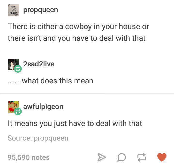 funny memes - Shakin Thng propqueen There is either a cowboy in your house or there isn't and you have to deal with that 2sad2live .......what does this mean awfulpigeon It means you just have to deal with that Source propqueen 95,590 notes