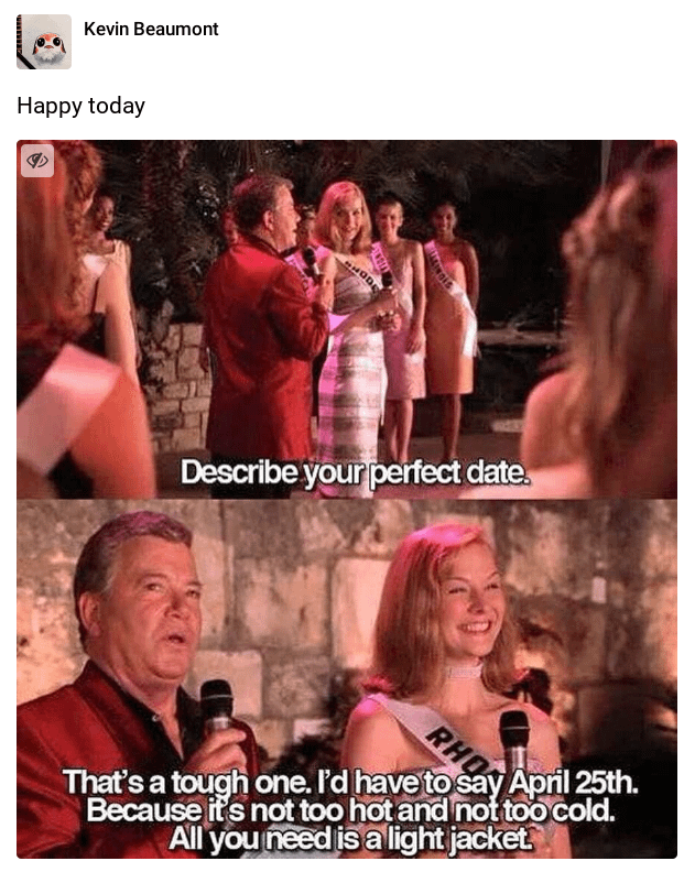 funny tweets and memes - photo caption - Kevin Beaumont Happy today Hode Describe your perfect date. Rho That's a tough one. I'd have to say April 25th. Because it's not too hot and not too cold. All you need is a light jacket.
