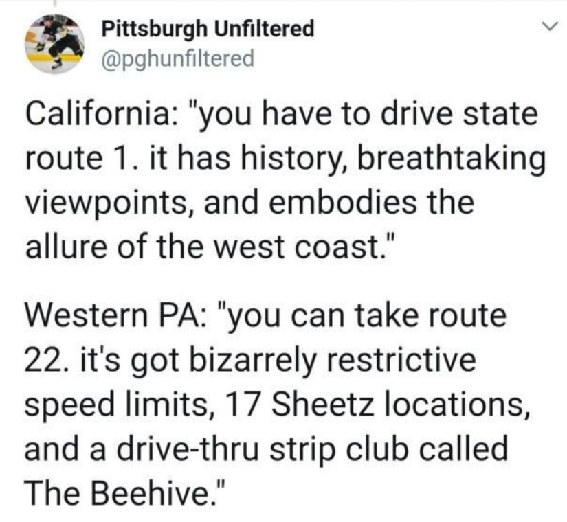funny tweets and memes - document - Pittsburgh Unfiltered California "you have to drive state route 1. it has history, breathtaking viewpoints, and embodies the allure of the west coast." Western Pa "you can take route 22. it's got bizarrely restrictive s