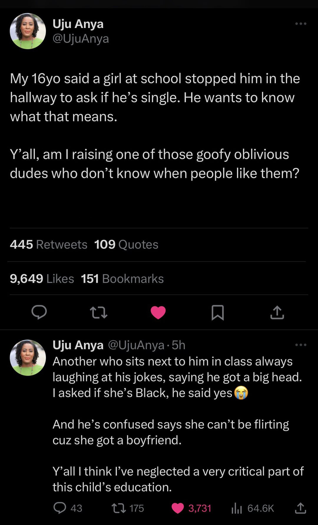funny tweets and memes - screenshot - Uju Anya My 16yo said a girl at school stopped him in the hallway to ask if he's single. He wants to know what that means. Y'all, am I raising one of those goofy oblivious dudes who don't know when people them? 445 10